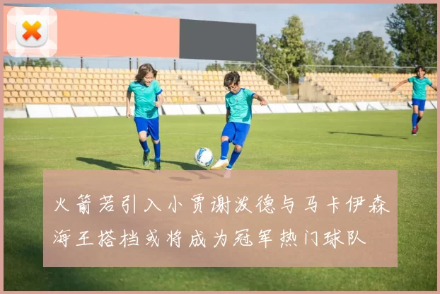 火箭若引入小贾谢泼德与马卡伊森海王搭档或将成为冠军热门球队