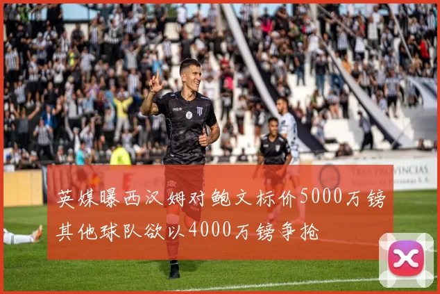 英媒曝西汉姆对鲍文标价5000万镑其他球队欲以4000万镑争抢