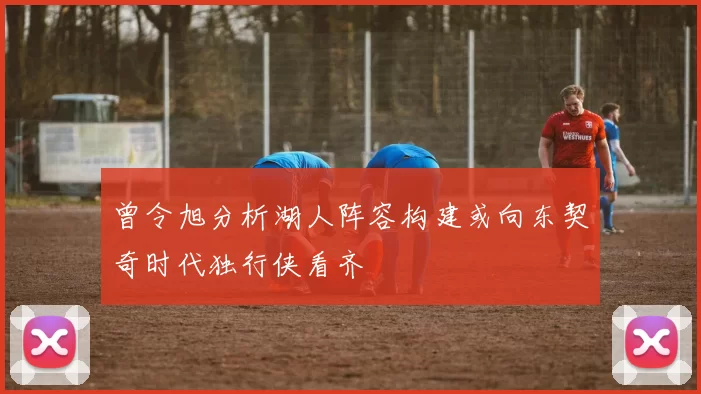 曾令旭分析湖人阵容构建或向东契奇时代独行侠看齐