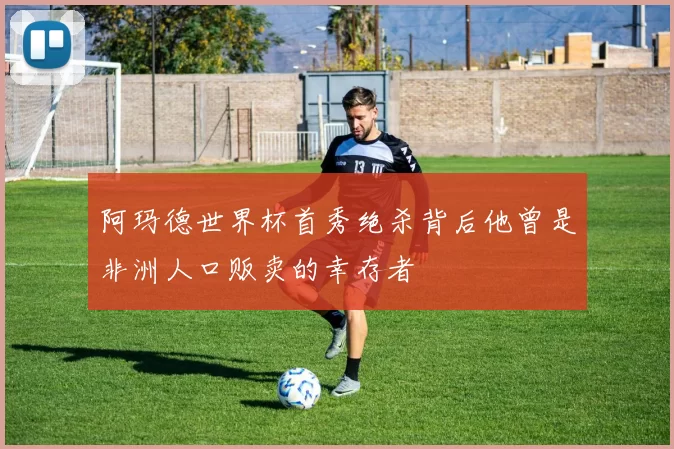 阿玛德世界杯首秀绝杀背后他曾是非洲人口贩卖的幸存者