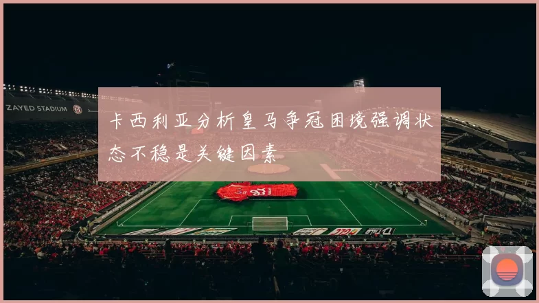 卡西利亚分析皇马争冠困境强调状态不稳是关键因素