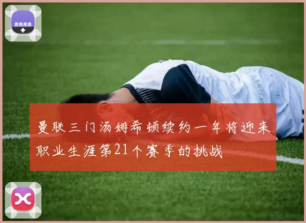 曼联三门汤姆希顿续约一年将迎来职业生涯第21个赛季的挑战