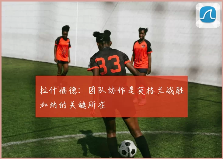 拉什福德：团队协作是英格兰战胜加纳的关键所在