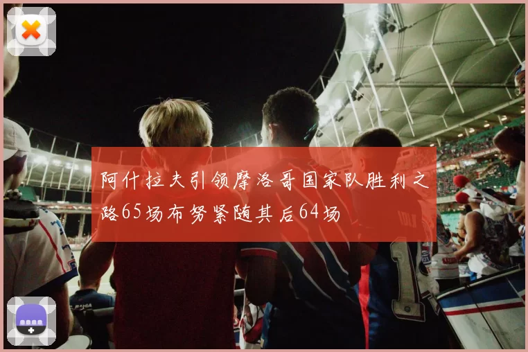 阿什拉夫引领摩洛哥国家队胜利之路65场布努紧随其后64场