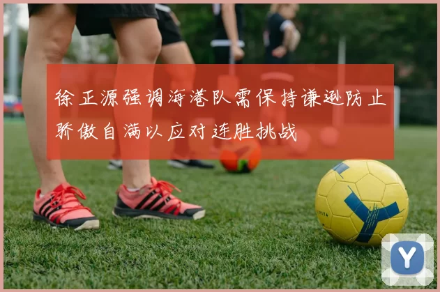 徐正源强调海港队需保持谦逊防止骄傲自满以应对连胜挑战