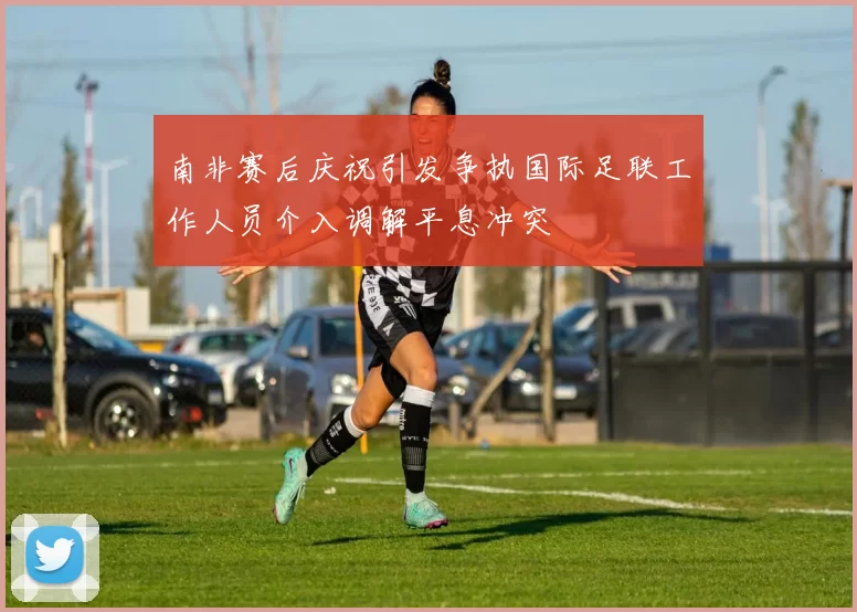 南非赛后庆祝引发争执国际足联工作人员介入调解平息冲突